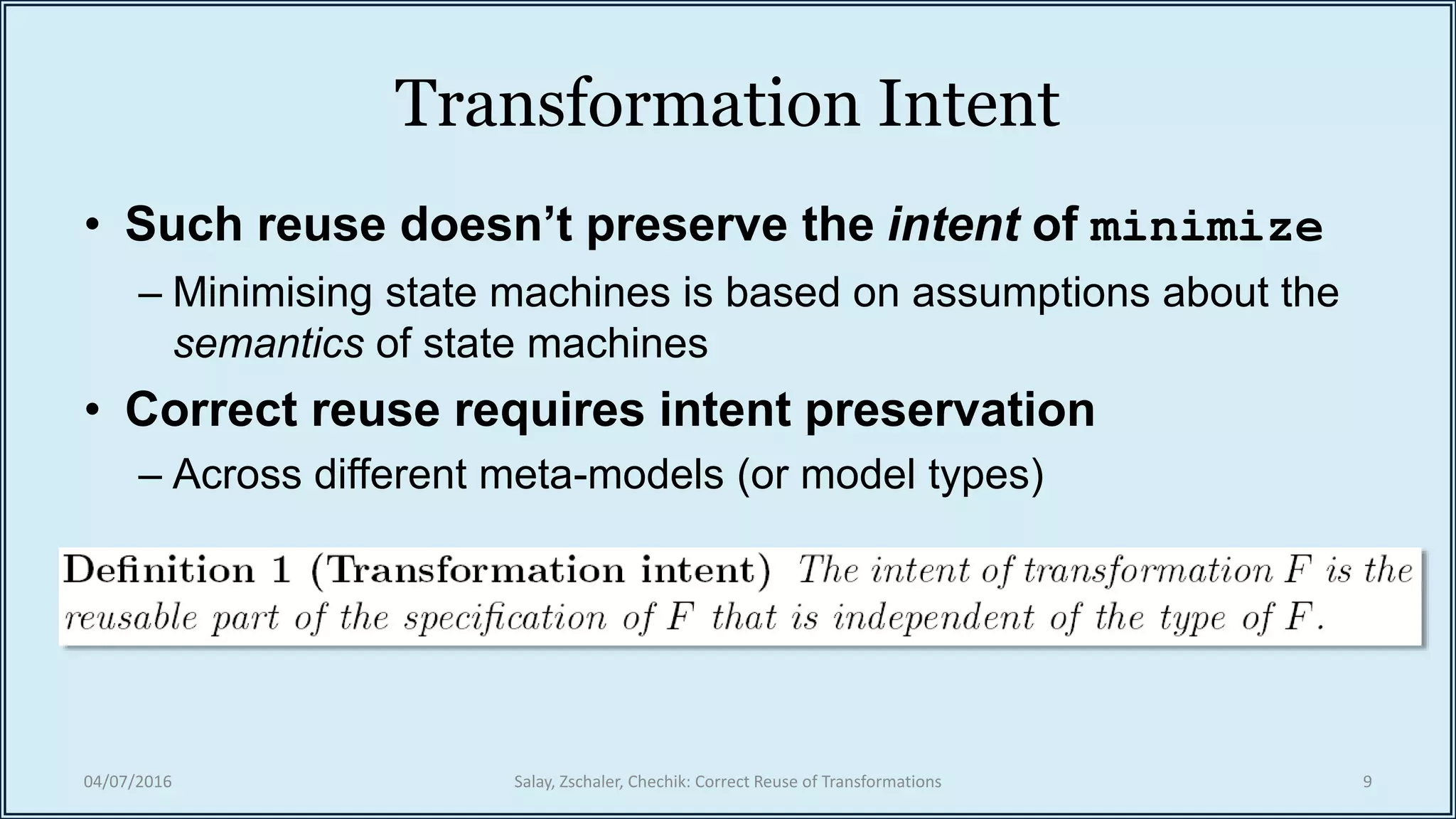 Transformation Intent
• Such reuse doesn’t preserve the intent of minimize
– Minimising state machines is based on assumptions about the
semantics of state machines
• Correct reuse requires intent preservation
– Across different meta-models (or model types)
04/07/2016 Salay, Zschaler, Chechik: Correct Reuse of Transformations 9
 