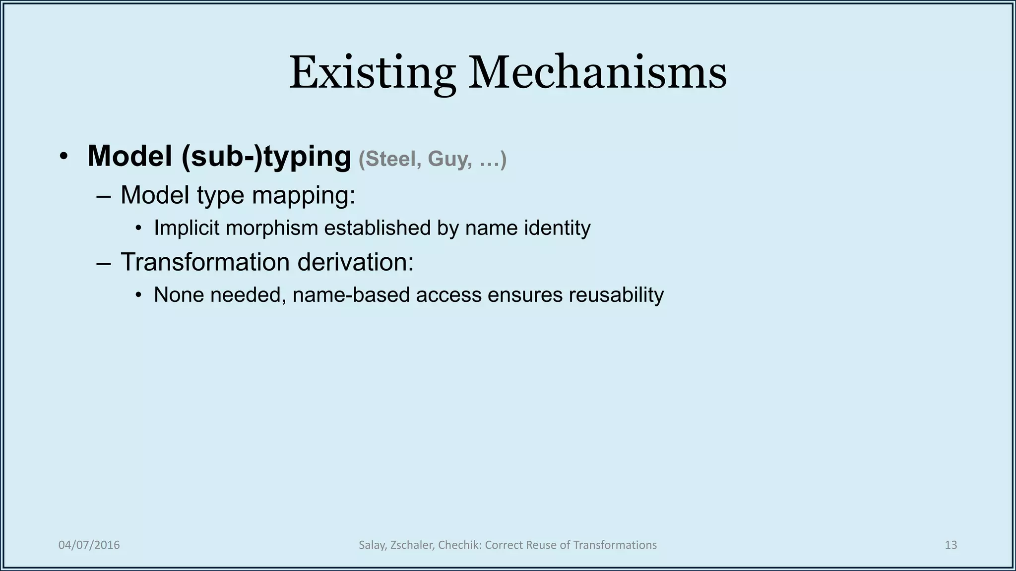 Existing Mechanisms
• Model (sub-)typing (Steel, Guy, …)
– Model type mapping:
• Implicit morphism established by name identity
– Transformation derivation:
• None needed, name-based access ensures reusability
04/07/2016 Salay, Zschaler, Chechik: Correct Reuse of Transformations 13
 