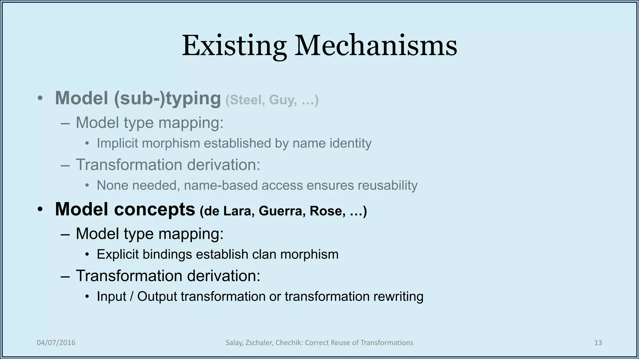 Existing Mechanisms
• Model concepts (de Lara, Guerra, Rose, …)
– Model type mapping:
• Explicit bindings establish clan morphism
– Transformation derivation:
• Input / Output transformation or transformation rewriting
04/07/2016 Salay, Zschaler, Chechik: Correct Reuse of Transformations 13
 