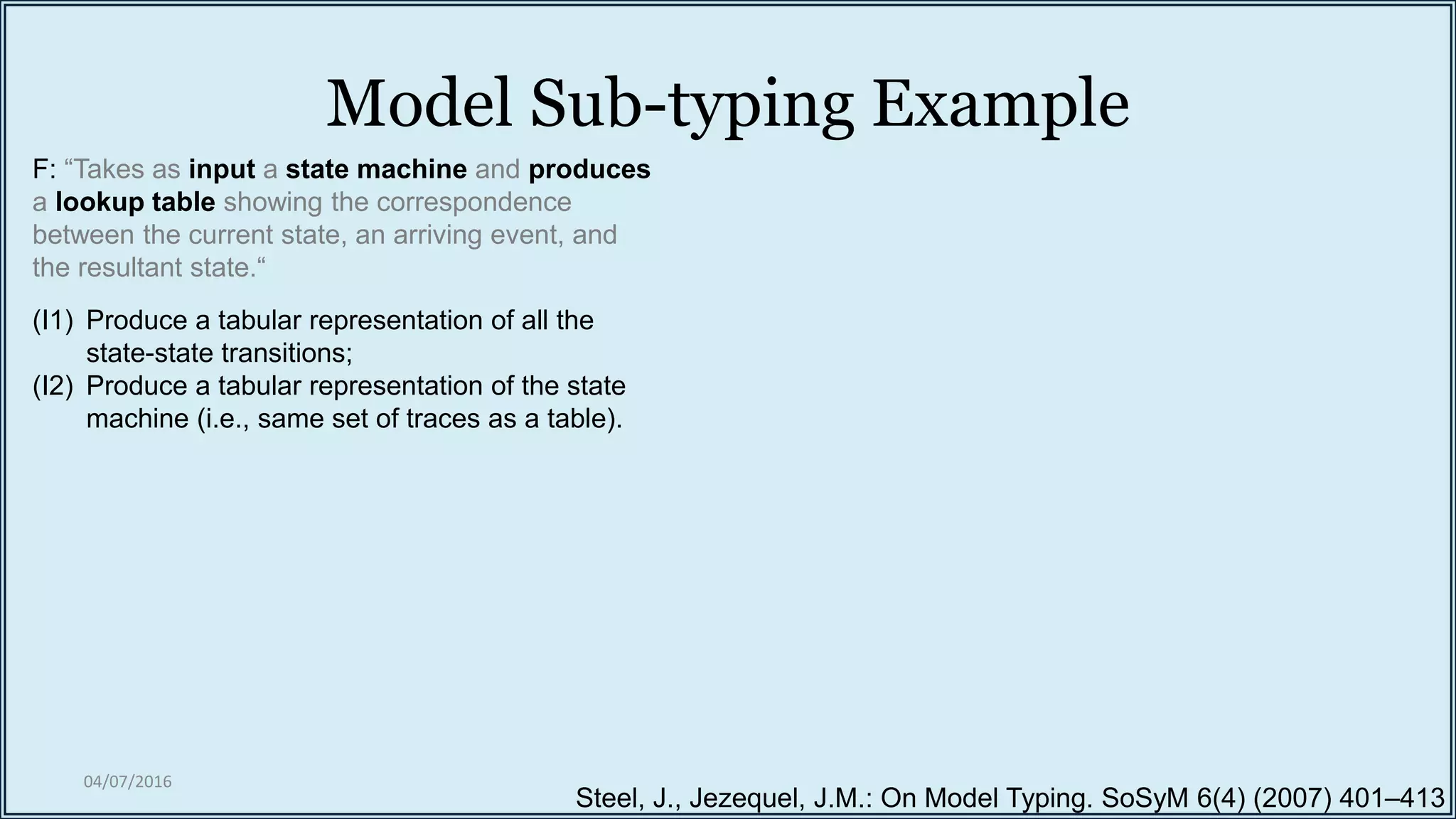 Model Sub-typing Example
04/07/2016
Steel, J., Jezequel, J.M.: On Model Typing. SoSyM 6(4) (2007) 401–413
F: “Takes as input a state machine and produces
a lookup table showing the correspondence
between the current state, an arriving event, and
the resultant state.“
(I1) Produce a tabular representation of all the
state-state transitions;
(I2) Produce a tabular representation of the state
machine (i.e., same set of traces as a table).
 