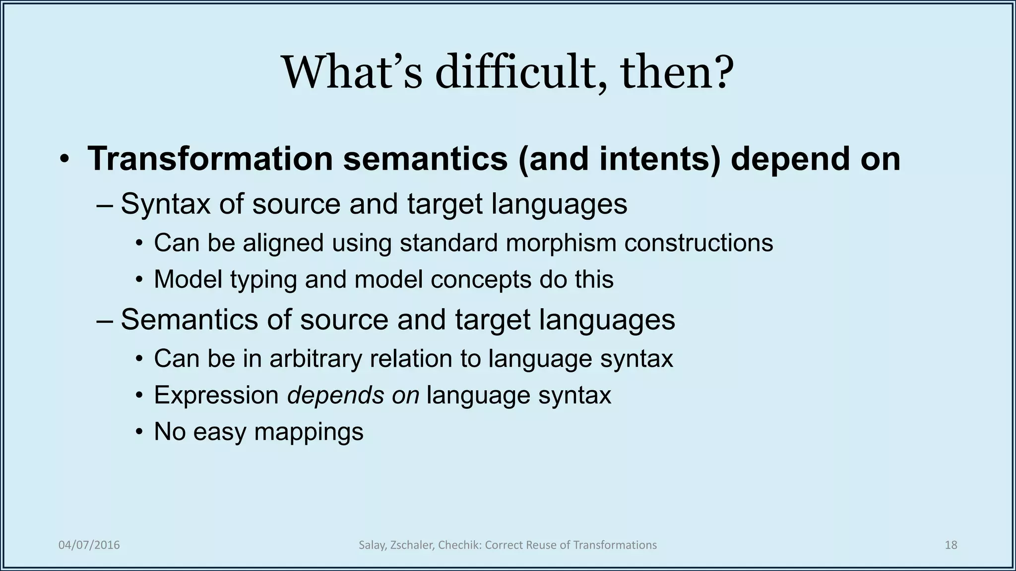What’s difficult, then?
• Transformation semantics (and intents) depend on
– Syntax of source and target languages
• Can be aligned using standard morphism constructions
• Model typing and model concepts do this
– Semantics of source and target languages
• Can be in arbitrary relation to language syntax
• Expression depends on language syntax
• No easy mappings
04/07/2016 Salay, Zschaler, Chechik: Correct Reuse of Transformations 18
 