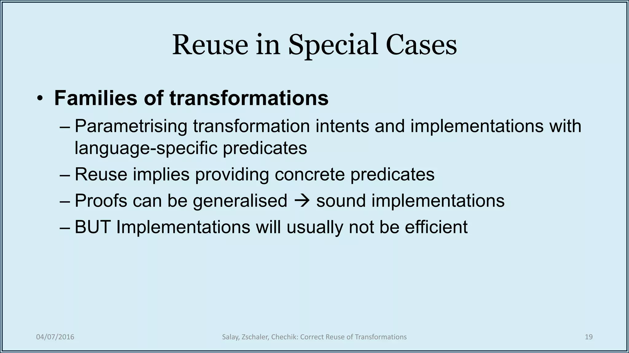 Reuse in Special Cases
• Families of transformations
– Parametrising transformation intents and implementations with
language-specific predicates
– Reuse implies providing concrete predicates
– Proofs can be generalised  sound implementations
– BUT Implementations will usually not be efficient
04/07/2016 Salay, Zschaler, Chechik: Correct Reuse of Transformations 19
 