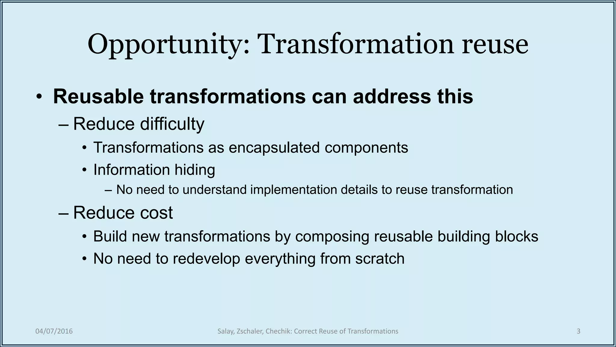Opportunity: Transformation reuse
• Reusable transformations can address this
– Reduce difficulty
• Transformations as encapsulated components
• Information hiding
– No need to understand implementation details to reuse transformation
– Reduce cost
• Build new transformations by composing reusable building blocks
• No need to redevelop everything from scratch
04/07/2016 Salay, Zschaler, Chechik: Correct Reuse of Transformations 3
 