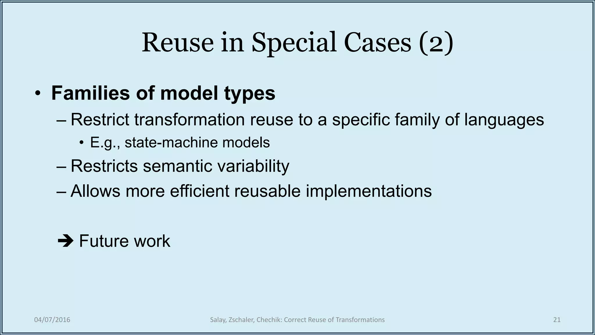 Reuse in Special Cases (2)
• Families of model types
– Restrict transformation reuse to a specific family of languages
• E.g., state-machine models
– Restricts semantic variability
– Allows more efficient reusable implementations
 Future work
04/07/2016 Salay, Zschaler, Chechik: Correct Reuse of Transformations 21
 