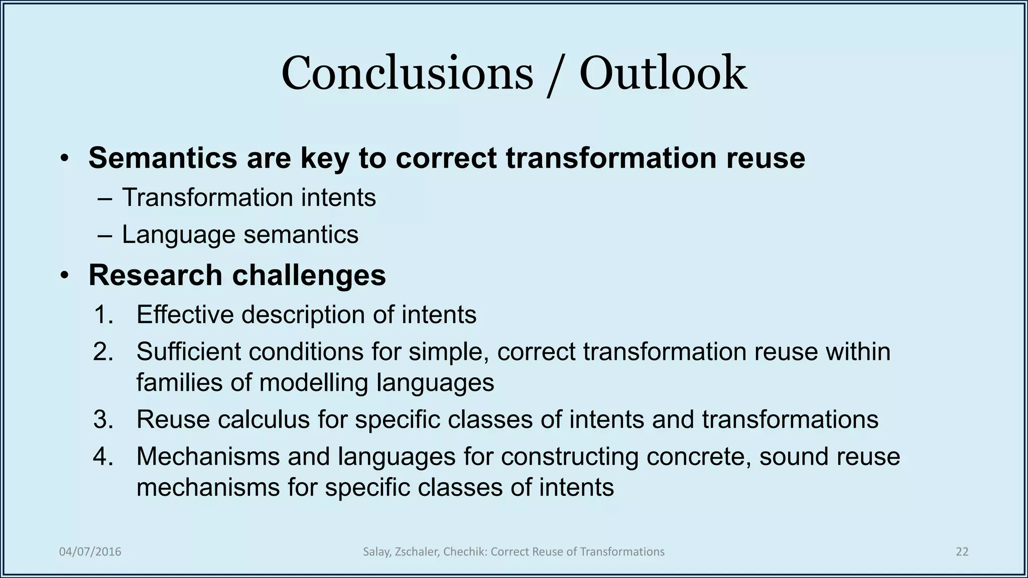 Conclusions / Outlook
• Semantics are key to correct transformation reuse
– Transformation intents
– Language semantics
• Research challenges
1. Effective description of intents
2. Sufficient conditions for simple, correct transformation reuse within
families of modelling languages
3. Reuse calculus for specific classes of intents and transformations
4. Mechanisms and languages for constructing concrete, sound reuse
mechanisms for specific classes of intents
04/07/2016 Salay, Zschaler, Chechik: Correct Reuse of Transformations 22
 