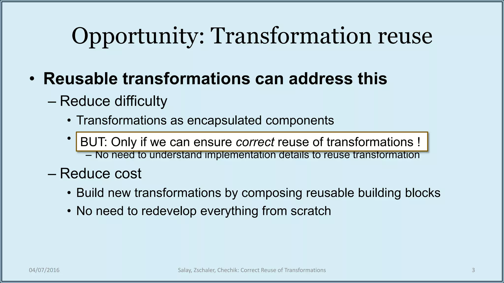 Opportunity: Transformation reuse
• Reusable transformations can address this
– Reduce difficulty
• Transformations as encapsulated components
• Information hiding
– No need to understand implementation details to reuse transformation
– Reduce cost
• Build new transformations by composing reusable building blocks
• No need to redevelop everything from scratch
BUT: Only if we can ensure correct reuse of transformations !
04/07/2016 Salay, Zschaler, Chechik: Correct Reuse of Transformations 3
 