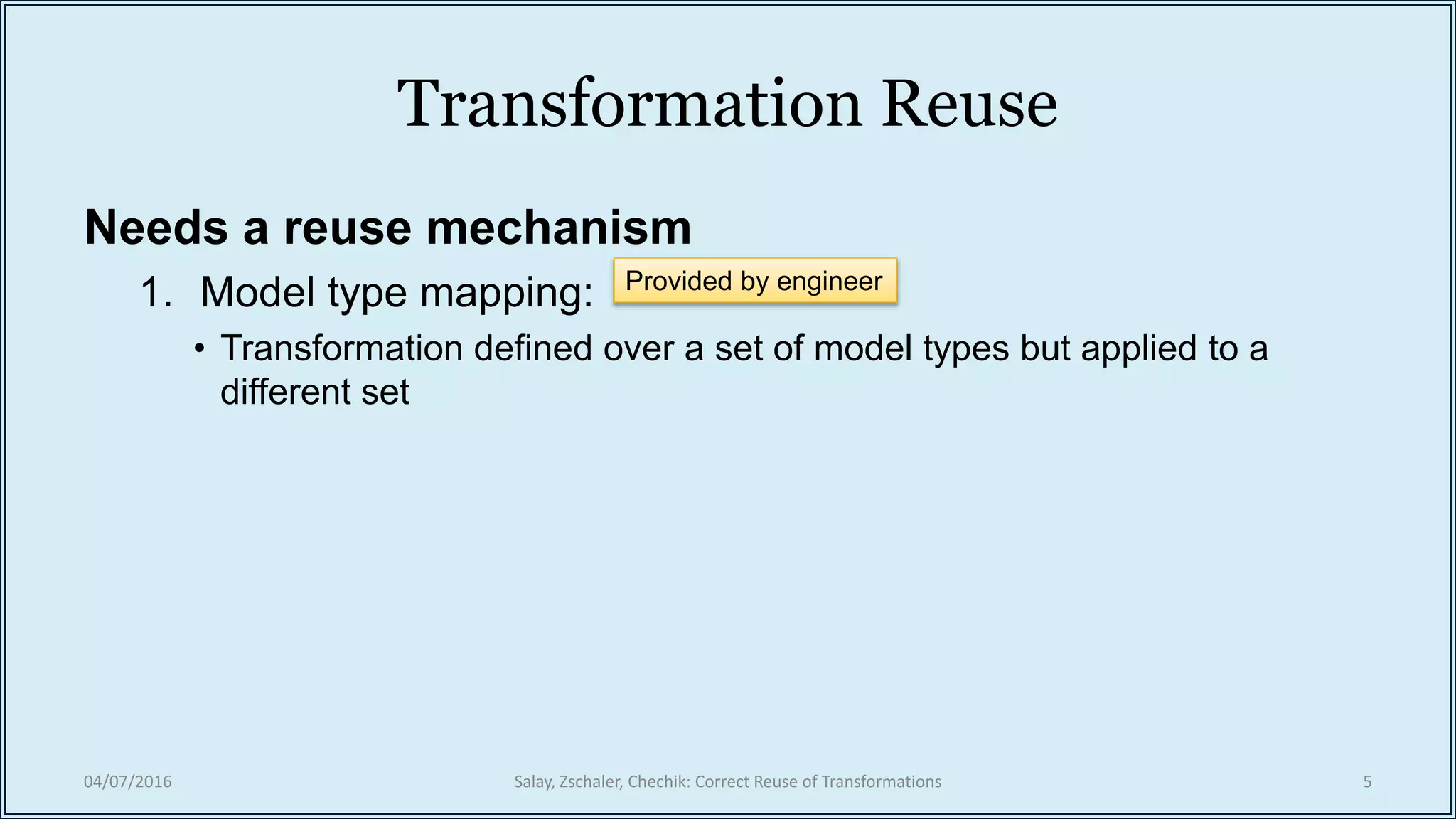 Transformation Reuse
Needs a reuse mechanism
1. Model type mapping:
• Transformation defined over a set of model types but applied to a
different set
04/07/2016 Salay, Zschaler, Chechik: Correct Reuse of Transformations 5
Provided by engineer
 