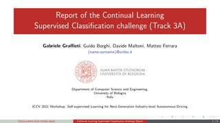 Report of the Continual Learning
Supervised Classification challenge (Track 3A)
Gabriele Graffieti, Guido Borghi, Davide Maltoni, Matteo Ferrara
{name.surname}@unibo.it
Department of Computer Science and Engineering,
University of Bologna
Italy
ICCV 2021 Workshop: Self-supervised Learning for Next-Generation Industry-level Autonomous Driving
Choco Leibniz team (Unibo team) Continual Learning Supervised Classification challenge Report 1 / 9
 