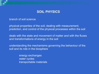 SOIL PHYSICS

branch of soil science

physical properties of the soil, dealing with measurement,
prediction, and control of the physical processes within the soil

deals with the state and movement of matter and with the fluxes
and transformations of energy in the soil

understanding the mechanisms governing the behaviour of the
soil and its role in the biosphere

        energy exchanges
        water cycles
        transportable materials
 