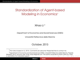 Standardization of Agent-based Modeling in Economics

Standardization of Agent-based
Modeling in Economics∗

Xihao Li †
Department of Economics and Social Sciences (DiSES)
`
Universita Politecnica delle Marche

October, 2013
∗

This notes is based on (Li, 2013). Comments are welcome! Please feel free to contact me.

†

`
Department of Economics and Social Sciences (DiSES), Universita Politecnica delle Marche, Piazzale
Martelli 8, 60121 Ancona, Italy. Email: xihao.li@gmail.com. The author would like to thank Cathy Du, Gaia
Li, and Soﬁa Li for invaluable support.
Xihao Li

Notes

 