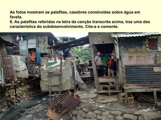 As fotos mostram as palafitas, casebres construídas sobre água em
favela.
8. As palafitas referidas na letra da canção transcrita acima, traz uma das
característica do subdesenvolvimento. Cite-a e comente.
 