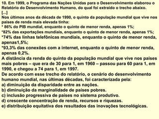 10. Em 1999, o Programa das Nações Unidas para o Desenvolvimento elaborou o
Relatório do Desenvolvimento Humano, do qual foi extraído o trecho abaixo.
[...]
Nos últimos anos da década de 1990, o quinto da população mundial que vive nos
países de renda mais elevada tinha:
* 86% do PIB mundial, enquanto o quinto de menor renda, apenas 1%;
*82% das exportações mundiais, enquanto o quinto de menor renda, apenas 1%;
*74% das linhas telefônicas mundiais, enquanto o quinto de menor renda,
apenas1,5%;
*93,3% das conexões com a internet, enquanto o quinto de menor renda,
apenas 0,2%.
A distância da renda do quinto da população mundial que vive nos países
mais pobres – que era de 30 para 1, em 1960 – passou para 60 para 1, em
1990, e chegou a 74 para 1, em 1997.
De acordo com esse trecho do relatório, o cenário do desenvolvimento
humano mundial, nas últimas décadas, foi caracterizada pela:
a) diminuição da disparidade entre as nações.
b) diminuição da marginalidade de países pobres.
c) inclusão progressiva de países no sistema produtivo.
d) crescente concentração de renda, recursos e riquezas.
e) distribuição equitativa dos resultados das inovações tecnológicas.
 