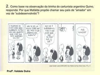 2. Como base na observação da tirinha do cartunista argentino Quino,
responda: Por que Mafalda propõe chamar seu país de “amador” em
vez de “subdesenvolvido”?




Profª. Valdete Dutra
 