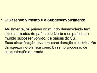 • O Desenvolvimento e o Subdesenvolvimento

 Atualmente, os países do mundo desenvolvido têm
 sido chamados de países do Norte e os países do
 mundo subdesenvolvido, de países do Sul.
 Essa classificação leva em consideração a distribuirão
 da riqueza no planeta como base no processo de
 concentração de renda.
 