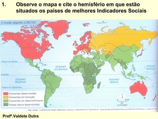 1.     Observe o mapa e cite o hemisfério em que estão
       situados os países de melhores Indicadores Sociais




Profª.Valdete Dutra
 