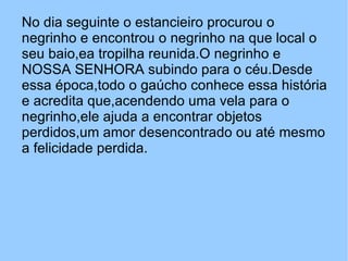 No dia seguinte o estancieiro procurou o negrinho e encontrou o negrinho na que local o seu baio,ea tropilha reunida.O negrinho e NOSSA SENHORA subindo para o céu.Desde essa época,todo o gaúcho conhece essa história e acredita que,acendendo uma vela para o negrinho,ele ajuda a encontrar objetos perdidos,um amor desencontrado ou até mesmo a felicidade perdida.  