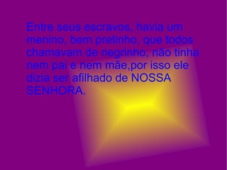 Entre seus escravos, havia um menino, bem pretinho, que todos chamavam de negrinho, não tinha nem pai e nem mãe,por isso ele dizia ser afilhado de NOSSA SENHORA. 