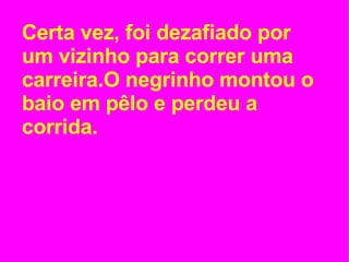Certa vez, foi dezafiado por um vizinho para correr uma carreira.O negrinho montou o baio em pêlo e perdeu a corrida. 