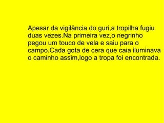 Apesar da vigilância do guri,a tropilha fugiu duas vezes.Na primeira vez,o negrinho pegou um touco de vela e saiu para o campo.Cada gota de cera que caia iluminava o caminho assim,logo a tropa foi encontrada. 