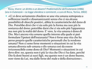 Ricca, Vivere: un diritto o un dovere? Problematiche dell’eutanasia (1986)
(ora in Eutanasia – La legge olandese e commenti, a cura di Ricca, Torino, 2002)
 «Ci si deve seriamente chiedere se una vita umana sottoposta a
sofferenze inutili e disumanizzanti senza che ci sia alcuna
possibilità di sbocchi positivi, abbia le caratteristiche del dono di
Dio. Potrebbe dirsi che vi sia solo più la forma ma non più la
sostanza del dono; potrebbe darsi che ci sia solo più l’apparenza
ma non più la realtà del dono. E’ vero, la vita umana è dono di
Dio. Ma è ancora vita umana quella intorno alla quale si può
formulare l’ipotesi dell’eutanasia? Non è forse una vita che ha
perso proprio quelle caratteristiche personali che la rendono
umana? Non ci sono forse momenti o situazioni in cui la vita
umana diventa sub-umana o dis-umana così da essere
irriconoscibile come dono di Dio? Momenti e situazioni in cui
devo dire: no, questa non è più la vita che Dio ci ha dato, perché
Dio fa doni buoni ai suoi figli, ma questo non è un dono buono,
non viene da Lui, ma dalle forze del male e della distruzione».
10
 