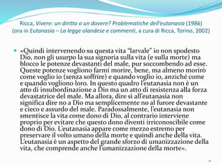 Ricca, Vivere: un diritto o un dovere? Problematiche dell’eutanasia (1986)
(ora in Eutanasia – La legge olandese e commenti, a cura di Ricca, Torino, 2002)
 «Quindi intervenendo su questa vita “larvale” io non spodesto
Dio, non gli usurpo la sua signoria sulla vita (e sulla morte) ma
blocco le potenze devastanti del male, pur soccombendo ad esse.
Queste potenze vogliono farmi morire, bene, ma almeno morirò
come voglio io (senza soffrire) e quando voglio io, anziché come
e quando vogliono loro. In questo quadro l’eutanasia non è un
atto di insubordinazione a Dio ma un atto di resistenza alla forza
devastatrice del male. Ma allora, dire sì all’eutanasia non
significa dire no a Dio ma semplicemente no al furore devastante
e cieco e assurdo del male. Paradossalmente, l’eutanasia non
smentisce la vita come dono di Dio, al contrario interviene
proprio per evitare che questo dono diventi irriconoscibile come
dono di Dio. L’eutanasia appare come mezzo estremo per
preservare il volto umano della morte e quindi anche della vita.
L’eutanasia è un aspetto del grande sforzo di umanizzazione della
vita, che comprende anche l’umanizzazione della morte».
11
 