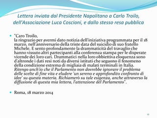 Lettera inviata dal Presidente Napolitano a Carlo Troilo,
dell'Associazione Luca Coscioni, e dallo stesso resa pubblica
 "Caro Troilo,
la ringrazio per avermi dato notizia dell'iniziativa programmata per il 18
marzo, nell'anniversario della triste data del suicidio di suo fratello
Michele. E sento profondamente la drammaticità del travaglio che
hanno vissuto altri partecipanti alla conferenza stampa per le disperate
vicende dei loro cari. Drammatici nella loro obbiettiva eloquenza sono
d'altronde i dati resi noti da diversi istituti che seguono il fenomeno
della condizione estrema di migliaia di malati terminali in Italia.
Ritengo anch'io che il Parlamento non dovrebbe ignorare il problema
delle scelte di fine vita e eludere 'un sereno e approfondito confronto di
idee' su questa materia. Richiamerò su tale esigenza, anche attraverso la
diffusione di questa mia lettera, l'attenzione del Parlamento".
 Roma, 18 marzo 2014
12
 