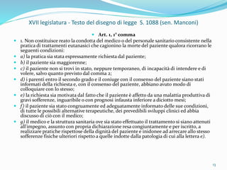 XVII legislatura - Testo del disegno di legge S. 1088 (sen. Manconi)
 Art. 1, 1° comma
 1. Non costituisce reato la condotta del medico o del personale sanitario consistente nella
pratica di trattamenti eutanasici che cagionino la morte del paziente qualora ricorrano le
seguenti condizioni:
 a) la pratica sia stata espressamente richiesta dal paziente;
 b) il paziente sia maggiorenne;
 c) il paziente non si trovi in stato, neppure temporaneo, di incapacità di intendere e di
volere, salvo quanto previsto dal comma 2;
 d) i parenti entro il secondo grado e il coniuge con il consenso del paziente siano stati
informati della richiesta e, con il consenso del paziente, abbiano avuto modo di
colloquiare con lo stesso;
 e) la richiesta sia motivata dal fatto che il paziente è affetto da una malattia produttiva di
gravi sofferenze, inguaribile o con prognosi infausta inferiore a diciotto mesi;
 f) il paziente sia stato congruamente ed adeguatamente informato delle sue condizioni,
di tutte le possibili alternative terapeutiche, dei prevedibili sviluppi clinici ed abbia
discusso di ciò con il medico;
 g) il medico e la struttura sanitaria ove sia stato effettuato il trattamento si siano attenuti
all'impegno, assunto con propria dichiarazione resa congiuntamente e per iscritto, a
realizzare pratiche rispettose della dignità del paziente e inidonee ad arrecare allo stesso
sofferenze fisiche ulteriori rispetto a quelle indotte dalla patologia di cui alla lettera e).
13
 