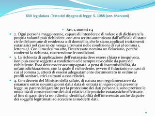 XVII legislatura -Testo del disegno di legge S. 1088 (sen. Manconi)
 Art. 1, commi 1-4
 2. Ogni persona maggiorenne, capace di intendere e di volere e di dichiarare la
propria volontà può richiedere, con atto scritto autenticato dall'ufficiale di stato
civile del comune di residenza o di domicilio, che le siano applicati trattamenti
eutanasici nel caso in cui venga a trovarsi nelle condizioni di cui al comma 1,
lettera e). Con il medesimo atto, l'interessato nomina un fiduciario, perché
confermi la richiesta, ricorrendone le condizioni.
 3. La richiesta di applicazione dell'eutanasia deve essere chiara e inequivoca,
non può essere soggetta a condizioni ed è sempre revocabile da parte del
richiedente. Essa deve essere accompagnata, a pena di inammissibilità, da
un'autodichiarazione, con la quale il richiedente, ovvero il fiduciario nei casi di
cui al comma 2, attesti di essersi adeguatamente documentato in ordine ai
profili sanitari, etici e umani a essa relativi.
 4. Con decreto del Ministro della salute, di natura non regolamentare e da
emanarsi entro novanta giorni dalla data di entrata in vigore della presente
legge, su parere del garante per la protezione dei dati personali, sono previste le
modalità di conservazione dei dati relativi alle pratiche eutanasiche effettuate,
al fine di garantire la non diretta identificabilità dell'interessato anche da parte
dei soggetti legittimati ad accedere ai suddetti dati.
14
 