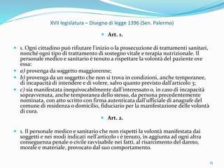 XVII legislatura – Disegno di legge 1396 (Sen. Palermo)
 Art. 1.
 1. Ogni cittadino può rifiutare l'inizio o la prosecuzione di trattamenti sanitari,
nonché ogni tipo di trattamento di sostegno vitale e terapia nutrizionale. Il
personale medico e sanitario è tenuto a rispettare la volontà del paziente ove
essa:
 a) provenga da soggetto maggiorenne;
 b) provenga da un soggetto che non si trova in condizioni, anche temporanee,
di incapacità di intendere e di volere, salvo quanto previsto dall’articolo 3;
 c) sia manifestata inequivocabilmente dall'interessato o, in caso di incapacità
sopravvenuta, anche temporanea dello stesso, da persona precedentemente
nominata, con atto scritto con firma autenticata dall'ufficiale di anagrafe del
comune di residenza o domicilio, fiduciario per la manifestazione delle volontà
di cura.
 Art. 2.
 1. Il personale medico e sanitario che non rispetti la volontà manifestata dai
soggetti e nei modi indicati nell'articolo 1 è tenuto, in aggiunta ad ogni altra
conseguenza penale o civile ravvisabile nei fatti, al risarcimento del danno,
morale e materiale, provocato dal suo comportamento.
15
 