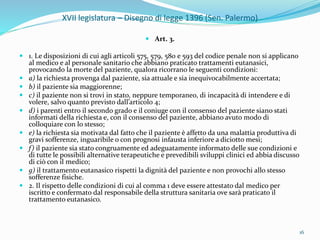 XVII legislatura – Disegno di legge 1396 (Sen. Palermo)
 Art. 3.
 1. Le disposizioni di cui agli articoli 575, 579, 580 e 593 del codice penale non si applicano
al medico e al personale sanitario che abbiano praticato trattamenti eutanasici,
provocando la morte del paziente, qualora ricorrano le seguenti condizioni:
 a) la richiesta provenga dal paziente, sia attuale e sia inequivocabilmente accertata;
 b) il paziente sia maggiorenne;
 c) il paziente non si trovi in stato, neppure temporaneo, di incapacità di intendere e di
volere, salvo quanto previsto dall’articolo 4;
 d) i parenti entro il secondo grado e il coniuge con il consenso del paziente siano stati
informati della richiesta e, con il consenso del paziente, abbiano avuto modo di
colloquiare con lo stesso;
 e) la richiesta sia motivata dal fatto che il paziente è affetto da una malattia produttiva di
gravi sofferenze, inguaribile o con prognosi infausta inferiore a diciotto mesi;
 f) il paziente sia stato congruamente ed adeguatamente informato delle sue condizioni e
di tutte le possibili alternative terapeutiche e prevedibili sviluppi clinici ed abbia discusso
di ciò con il medico;
 g) il trattamento eutanasico rispetti la dignità del paziente e non provochi allo stesso
sofferenze fisiche.
 2. Il rispetto delle condizioni di cui al comma 1 deve essere attestato dal medico per
iscritto e confermato dal responsabile della struttura sanitaria ove sarà praticato il
trattamento eutanasico.
16
 