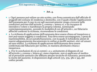 XVII legislatura – Disegno di legge 1396 (Sen. Palermo)
 Art. 4.
 1. Ogni persona può stilare un atto scritto, con firma autenticata dall'ufficiale di
anagrafe del comune di residenza o domicilio, con il quale chiede l'applicazione
dell'eutanasia per il caso in cui egli successivamente venga a trovarsi nelle
condizioni previste dall'articolo 3, comma 1, lettera e), e sia incapace di
intendere e volere o manifestare la propria volontà, nominando
contemporaneamente, secondo le modalità di cui all'articolo 1, un fiduciario
affinché confermi la richiesta, ricorrendone le condizioni.
 2. La richiesta di applicazione dell'eutanasia deve essere chiara ed inequivoca e
non può essere soggetta a condizioni. Essa deve essere accompagnata, a pena di
inammissibilità, da un'autodichiarazione, con la quale il richiedente attesti di
essersi adeguatamente documentato in ordine ai profili sanitari, etici ed umani
ad essa relativi. La richiesta di applicazione dell’eutanasia deve essere
confermata dal fiduciario per iscritto, in maniera altrettanto chiara e
inequivoca.
 3. Ove le conclusioni di cui ai commi 1 a 2, unitamente al disposto di cui
all’articolo 3, comma 1, lettera g), siano rispettate, non si applicano al medico
ed al personale sanitario che abbiano attuato tecniche di eutanasia, provocando
la morte del paziente, le disposizioni degli articoli 575, 579, 580 e 593, del
codice penale.
17
 