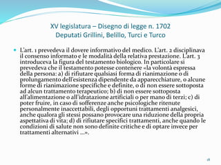 XV legislatura – Disegno di legge n. 1702
Deputati Grillini, Belillo, Turci e Turco
 L’art. 1 prevedeva il dovere informativo del medico. L’art. 2 disciplinava
il consenso informato e le modalità della relativa prestazione. L’art. 3
introduceva la figura del testamento biologico. In particolare si
prevedeva che il testamento potesse contenere «la volontà espressa
della persona: a) di rifiutare qualsiasi forma di rianimazione o di
prolungamento dell’esistenza dipendente da apparecchiature, o alcune
forme di rianimazione specifiche e definite, o di non essere sottoposta
ad alcun trattamento terapeutico; b) di non essere sottoposta
all’alimentazione o all’idratazione artificiali o per mano di terzi; c) di
poter fruire, in caso di sofferenze anche psicologiche ritenute
personalmente inaccettabili, degli opportuni trattamenti analgesici,
anche qualora gli stessi possano provocare una riduzione della propria
aspettativa di vita; d) di rifiutare specifici trattamenti, anche quando le
condizioni di salute non sono definite critiche e di optare invece per
trattamenti alternativi …».
18
 