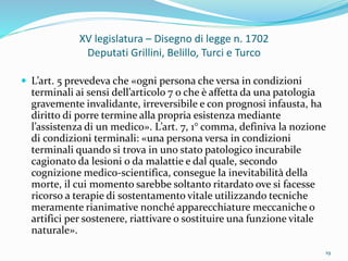 XV legislatura – Disegno di legge n. 1702
Deputati Grillini, Belillo, Turci e Turco
 L’art. 5 prevedeva che «ogni persona che versa in condizioni
terminali ai sensi dell’articolo 7 o che è affetta da una patologia
gravemente invalidante, irreversibile e con prognosi infausta, ha
diritto di porre termine alla propria esistenza mediante
l’assistenza di un medico». L’art. 7, 1° comma, definiva la nozione
di condizioni terminali: «una persona versa in condizioni
terminali quando si trova in uno stato patologico incurabile
cagionato da lesioni o da malattie e dal quale, secondo
cognizione medico-scientifica, consegue la inevitabilità della
morte, il cui momento sarebbe soltanto ritardato ove si facesse
ricorso a terapie di sostentamento vitale utilizzando tecniche
meramente rianimative nonché apparecchiature meccaniche o
artifici per sostenere, riattivare o sostituire una funzione vitale
naturale».
19
 
