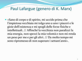 Paul Lafargue (genero di K. Marx)
 «Sano di corpo e di spirito, mi uccido prima che
l'impietosa vecchiaia mi tolga uno a uno i piaceri e le
gioie dell'esistenza e mi spogli delle forze fisiche e
intellettuali. // Affinché la vecchiaia non paralizzi la
mia energia, non spezzi la mia volontà e non mi renda
un peso per me e per gli altri. // Da molto tempo mi
sono ripromesso di non superare i settant'anni».
2
 