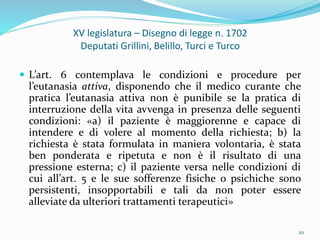 XV legislatura – Disegno di legge n. 1702
Deputati Grillini, Belillo, Turci e Turco
 L’art. 6 contemplava le condizioni e procedure per
l’eutanasia attiva, disponendo che il medico curante che
pratica l’eutanasia attiva non è punibile se la pratica di
interruzione della vita avvenga in presenza delle seguenti
condizioni: «a) il paziente è maggiorenne e capace di
intendere e di volere al momento della richiesta; b) la
richiesta è stata formulata in maniera volontaria, è stata
ben ponderata e ripetuta e non è il risultato di una
pressione esterna; c) il paziente versa nelle condizioni di
cui all’art. 5 e le sue sofferenze fisiche o psichiche sono
persistenti, insopportabili e tali da non poter essere
alleviate da ulteriori trattamenti terapeutici»
20
 