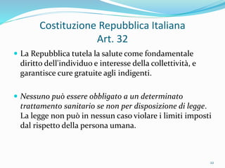 Costituzione Repubblica Italiana
Art. 32
 La Repubblica tutela la salute come fondamentale
diritto dell'individuo e interesse della collettività, e
garantisce cure gratuite agli indigenti.
 Nessuno può essere obbligato a un determinato
trattamento sanitario se non per disposizione di legge.
La legge non può in nessun caso violare i limiti imposti
dal rispetto della persona umana.
22
 