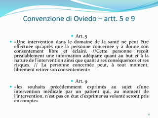 Convenzione di Oviedo – artt. 5 e 9
 Art. 5
 «Une intervention dans le domaine de la santé ne peut être
effectuée qu'après que la personne concernée y a donné son
consentement libre et éclairé. //Cette personne reçoit
préalablement une information adéquate quant au but et à la
nature de l'intervention ainsi que quant à ses conséquences et ses
risques. // La personne concernée peut, à tout moment,
librement retirer son consentement»
 Art. 9
 «les souhaits précédemment exprimés au sujet d'une
intervention médicale par un patient qui, au moment de
l'intervention, n'est pas en état d'exprimer sa volonté seront pris
en compte»
23
 
