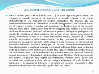 Cass. 16 ottobre 2007, n. 21748 (caso Englaro)
 «Ove il malato giaccia da moltissimi anni […] in stato vegetativo permanente, con
conseguente radicale incapacità di rapportarsi al mondo esterno, e sia tenuto
artificialmente in vita mediante un sondino nasogastrico che provvede alla sua
nutrizione ed idratazione, su richiesta del tutore che lo rappresenta, e nel contraddittorio
con il curatore speciale, il giudice può autorizzare la disattivazione di tale presidio
sanitario (fatta salva l’applicazione delle misure suggerite dalla scienza e dalla pratica
medica nell’interesse del paziente), unicamente in presenza dei seguenti presupposti: (a)
quando la condizione di stato vegetativo sia, in base ad un rigoroso apprezzamento
clinico, irreversibile e non vi sia alcun fondamento medico, secondo gli standard
scientifici riconosciuti a livello internazionale, che lasci supporre la benché minima
possibilità di un qualche, sia pure flebile, recupero della coscienza e di ritorno ad una
percezione del mondo esterno; e (b) sempre che tale istanza sia realmente espressiva, in
base ad elementi di prova chiari, univoci e convincenti, della voce del paziente medesimo,
tratta dalla sue precedenti dichiarazioni ovvero dalla sua personalità, dal suo stile di vita e
dai suoi convincimenti, corrispondendo al suo modo di concepire, prima di cadere in
stato di incoscienza, l’idea stessa di dignità della persona. Ove l’uno o l’altro presupposto
non sussista, il giudice deve negare l’autorizzazione, dovendo allora essere data
incondizionata prevalenza al diritto alla vita, indipendentemente dal grado di salute, di
autonomia e di capacità di intendere e di volere del soggetto interessato e dalla
percezione, che altri possano avere, della qualità della vita stessa».
24
 