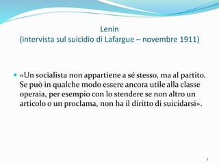 Lenin
(intervista sul suicidio di Lafargue – novembre 1911)
 «Un socialista non appartiene a sé stesso, ma al partito.
Se può in qualche modo essere ancora utile alla classe
operaia, per esempio con lo stendere se non altro un
articolo o un proclama, non ha il diritto di suicidarsi».
3
 