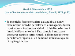 Gandhi, 18 novembre 1926
(ora in Teoria e pratica della nonviolenza, Einaudi, 1973, p. 72)
 Se mio figlio fosse contagiato dalla rabbia e non vi
fosse nessun rimedio per alleviare la sua agonia, dovrei
considerare mio dovere ucciderlo. Il fatalismo ha i suoi
limiti. Noi lasciamo che il Fato compia il suo corso
dopo aver esaurito tutti i rimedi. E il rimedio estremo
per alleviare l’agonia di un bambino straziato è quello
di togliergli la vita
4
 