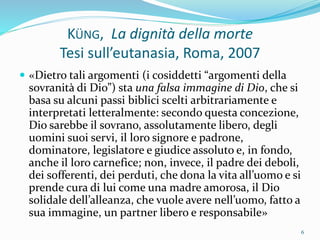 KÜNG, La dignità della morte
Tesi sull’eutanasia, Roma, 2007
 «Dietro tali argomenti (i cosiddetti “argomenti della
sovranità di Dio”) sta una falsa immagine di Dio, che si
basa su alcuni passi biblici scelti arbitrariamente e
interpretati letteralmente: secondo questa concezione,
Dio sarebbe il sovrano, assolutamente libero, degli
uomini suoi servi, il loro signore e padrone,
dominatore, legislatore e giudice assoluto e, in fondo,
anche il loro carnefice; non, invece, il padre dei deboli,
dei sofferenti, dei perduti, che dona la vita all’uomo e si
prende cura di lui come una madre amorosa, il Dio
solidale dell’alleanza, che vuole avere nell’uomo, fatto a
sua immagine, un partner libero e responsabile»
6
 