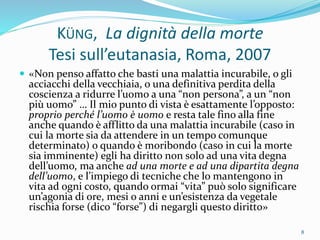KÜNG, La dignità della morte
Tesi sull’eutanasia, Roma, 2007
 «Non penso affatto che basti una malattia incurabile, o gli
acciacchi della vecchiaia, o una definitiva perdita della
coscienza a ridurre l’uomo a una “non persona”, a un “non
più uomo” … Il mio punto di vista è esattamente l’opposto:
proprio perché l’uomo è uomo e resta tale fino alla fine
anche quando è afflitto da una malattia incurabile (caso in
cui la morte sia da attendere in un tempo comunque
determinato) o quando è moribondo (caso in cui la morte
sia imminente) egli ha diritto non solo ad una vita degna
dell’uomo, ma anche ad una morte e ad una dipartita degna
dell’uomo, e l’impiego di tecniche che lo mantengono in
vita ad ogni costo, quando ormai “vita” può solo significare
un’agonia di ore, mesi o anni e un’esistenza da vegetale
rischia forse (dico “forse”) di negargli questo diritto»
8
 