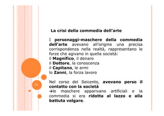 I personaggi-maschere della commedia
dell’arte avevano all’origine una precisa
corrispondenza nella realtà, rappresentano le
forze che agivano in quella società:
il Magnifico, il denaro
La crisi della commedia dell’arte
il Magnifico, il denaro
il Dottore, la conoscenza
il Capitano, le armi
lo Zanni, la forza lavoro
Nel corso del Seicento, avevano perso il
contatto con la società
→le maschere apparivano artificiali e la
commedia si era ridotta al lazzo e alla
battuta volgare.
11
 