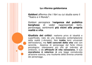 Goldoni afferma che i libri su cui studia sono il
“Teatro e il Mondo”.
Goldoni percepisce l’esigenza del pubblico
borghese di veder rappresentati temi,
personaggi, sentimenti più vicini alla propria
realtà e vita.
La riforma goldoniana
Giudizio dei critici: realismo privo di idealità e
superficiale, nato da una distaccata contemplazione
della realtà (<Ariosto). Non tratta temi universali
dell’esistenza, ma fatti concreti della vita visti con
serenità. Assenza di personaggi dal forte rilievo
psicologico: interessano più che gli individui gli
ambienti, ci dà affreschi di vita veneziana. Il suo
moralismo è retorico: è una legge connaturata
all’azione scenica, una risultante della diversa umanità
dei personaggi.
12
 