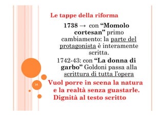 Le tappe della riforma
1738 → con “Momolo
cortesan” primo
cambiamento: la parte del
protagonista è interamente
scritta.
1742-43: con “La donna di1742-43: con “La donna di
garbo” Goldoni passa alla
scrittura di tutta l’opera
Vuol porre in scena la natura
e la realtà senza guastarle.
Dignità al testo scritto
16
 