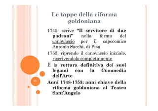 Le tappe della riforma
goldoniana
1745: scrive “Il servitore di due
padroni” nella forma del
canovaccio per il capocomico
Antonio Sacchi, di Pisa
1753: riprende il canovaccio iniziale,1753: riprende il canovaccio iniziale,
riscrivendolo completamente
È la rottura definitiva dei suoi
legami con la Commedia
dell’Arte
Anni 1748-1753: anni chiave della
riforma goldoniana al Teatro
Sant’Angelo
17
 
