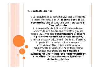 La Repubblica di Venezia vive nel Settecento
il momento finale di un declino politico ed
economico che si conclude con il trattato di
Campoformio.
→ La perdita definitiva dell’indipendenza.
Secondo una tradizione avviatasi già nel
secolo XVI, Venezia continua però a essere
Il contesto storico
secolo XVI, Venezia continua però a essere
il più attivo centro editoriale italiano,
smercia la sua produzione in Italia e all’estero,
importa libri stranieri e li fa circolare.
I libri degli Illuministi si diffondono
ampiamente a Venezia e nella terraferma
veneta: malgrado ciò non riesce a
svilupparsi una riflessione «riformatrice»
che affronti concretamente i problemi
della Repubblica
2
 