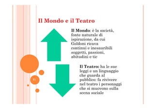 Il Mondo e il Teatro
Il Mondo: è la società,
fonte naturale di
ispirazione, da cui
Goldoni ricava
continui e inesauribili
soggetti, passioni,
abitudini e tic
soggetti, passioni,
abitudini e tic
Il Teatro: ha le sue
leggi e un linguaggio
che guarda al
pubblico: fa rivivere
nel teatro i personaggi
che si muovono sulla
scena sociale
21
 