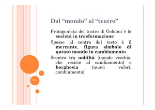 Dal “mondo” al “teatro”
Protagonista del teatro di Goldoni è la
società in trasformazione
Spesso al centro del testo è il
mercante, figura simbolo di
questo mondo in cambiamento
Scontro tra nobiltà (mondo vecchio,Scontro tra nobiltà (mondo vecchio,
che resiste al cambiamento) e
borghesia (nuovi valori,
cambiamento)
22
 