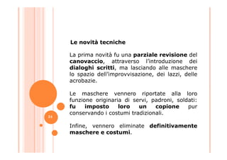 La prima novità fu una parziale revisione del
canovaccio, attraverso l’introduzione dei
dialoghi scritti, ma lasciando alle maschere
lo spazio dell’improvvisazione, dei lazzi, delle
acrobazie.
Le novità tecniche
acrobazie.
Le maschere vennero riportate alla loro
funzione originaria di servi, padroni, soldati:
fu imposto loro un copione pur
conservando i costumi tradizionali.
Infine, vennero eliminate definitivamente
maschere e costumi.
24
 